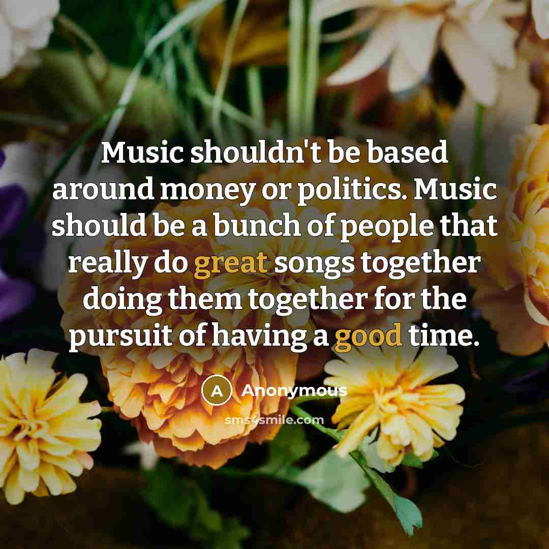 “Music shouldn't be based around money or politics. Music should be a bunch of people that really do great songs together doing them together for the pursuit of having a good time.” quote by Anonymous