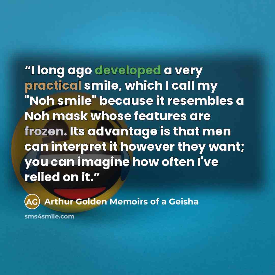 “I long ago developed a very practical smile, which I call my "Noh smile" because it resembles a Noh mask whose features are frozen. Its advantage is that men can interpret it however they want; you can imagine how often I've relied on it.” quote by Arthur Golden Memoirs of a Geisha