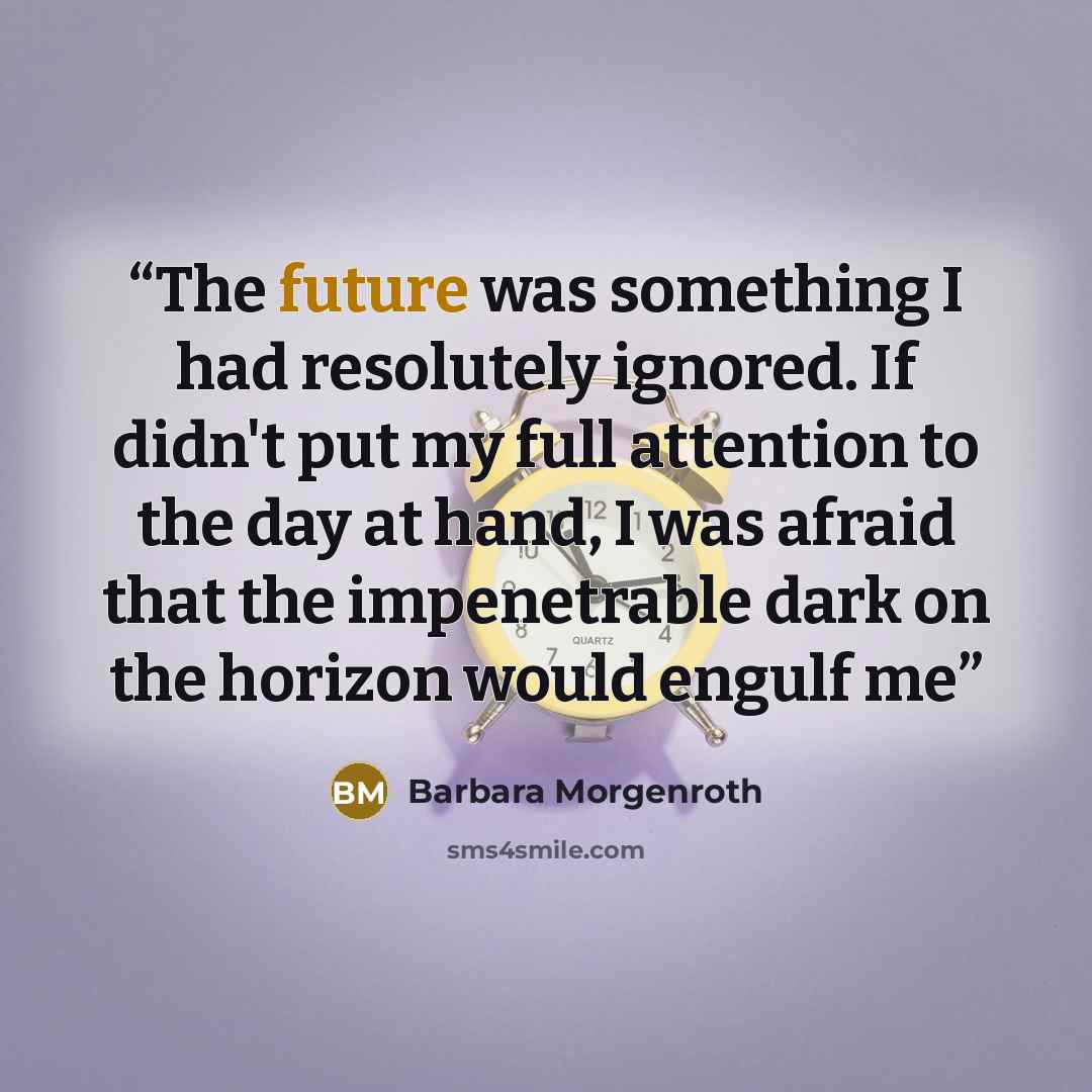 “The future was something I had resolutely ignored. If didn't put my full attention to the day at hand, I was afraid that the impenetrable dark on the horizon would engulf me” quote by Barbara Morgenroth