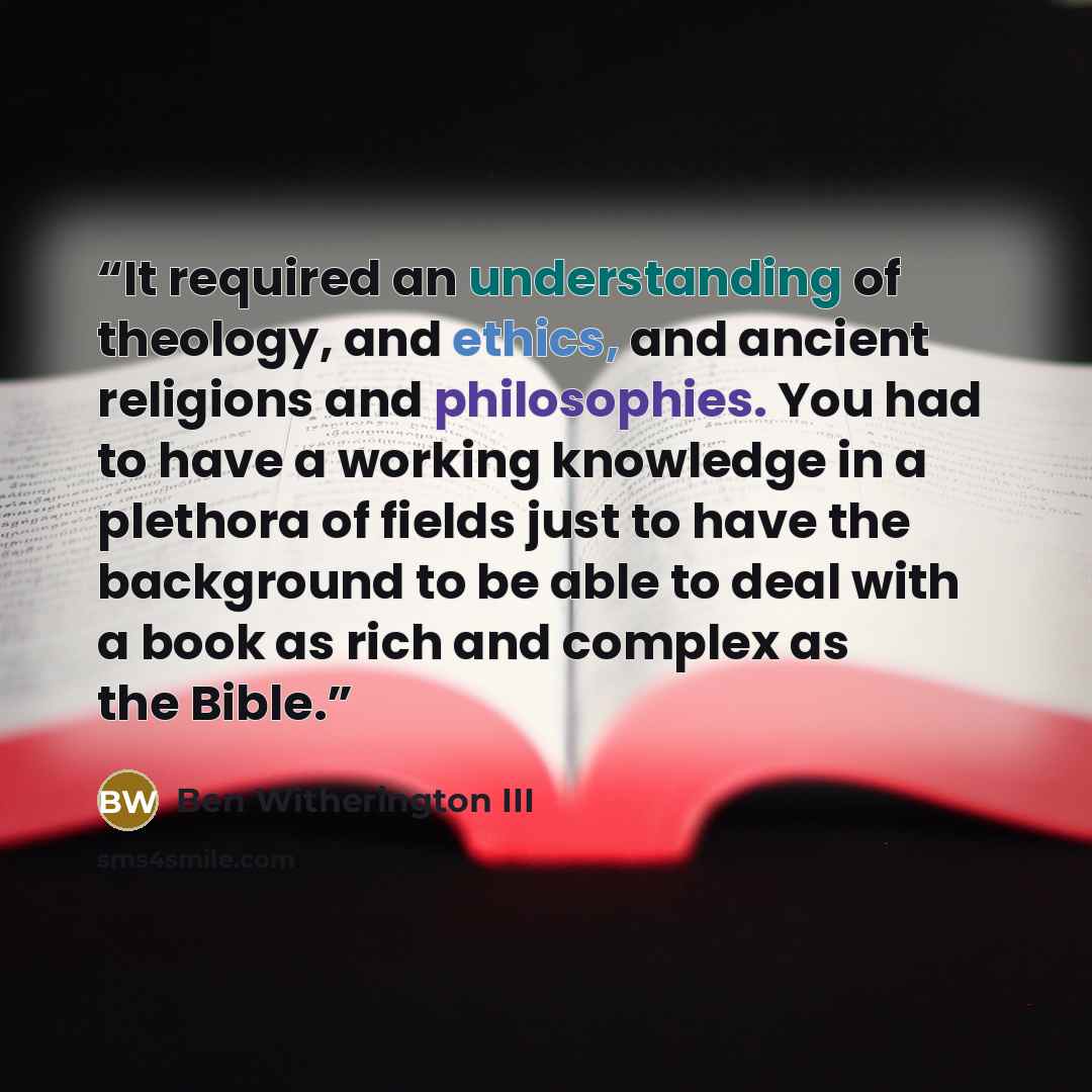 “It required an understanding of theology, and ethics, and ancient religions and philosophies. You had to have a working knowledge in a plethora of fields just to have the background to be able to deal with a book as rich and complex as the Bible.” quote by Ben Witherington III
