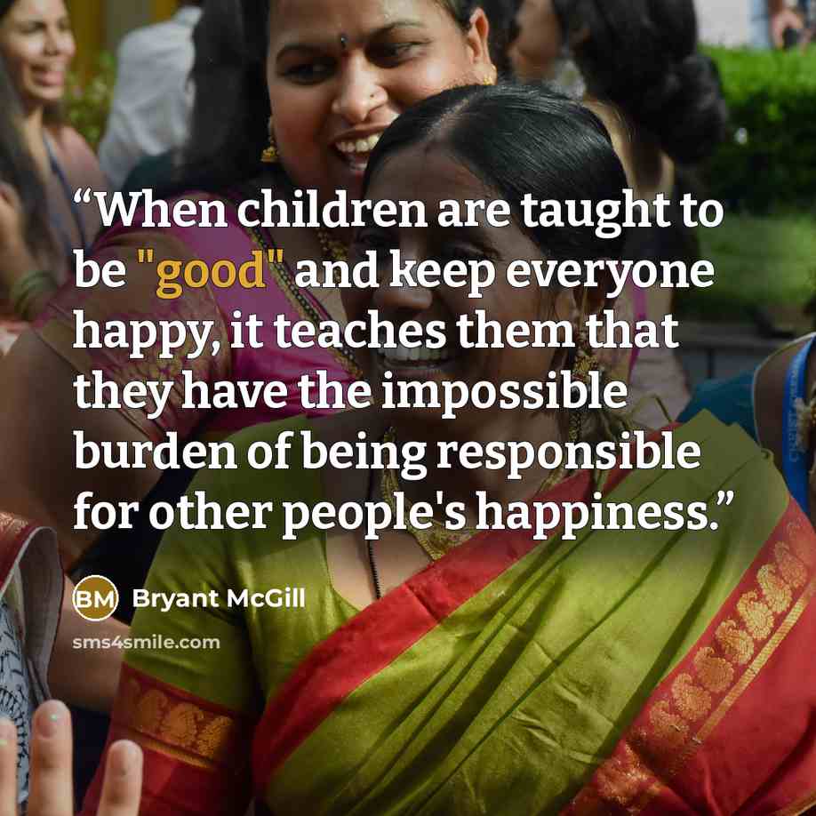 “When children are taught to be "good" and keep everyone happy, it teaches them that they have the impossible burden of being responsible for other people's happiness.” quote by Bryant McGill