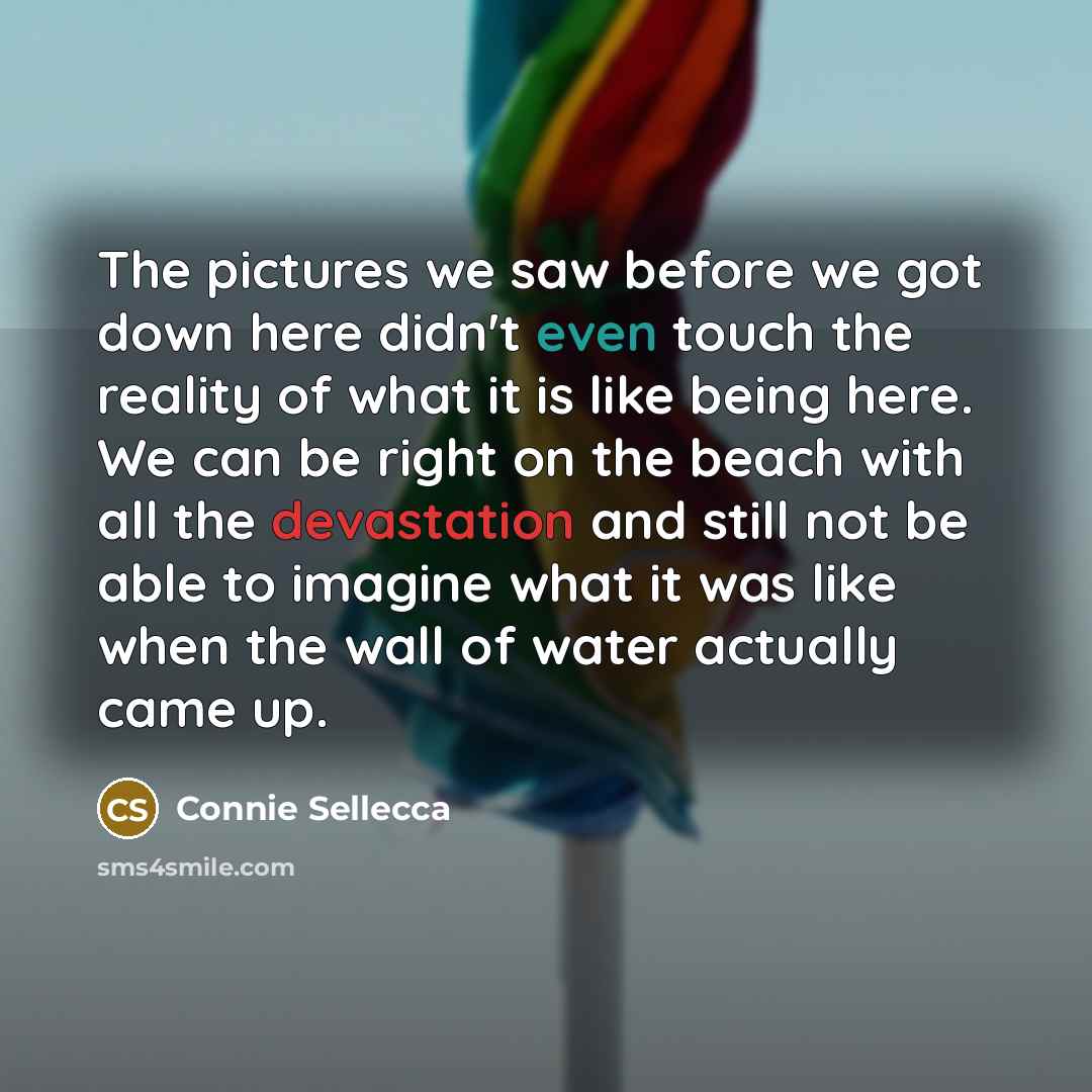 “The pictures we saw before we got down here didn't even touch the reality of what it is like being here. We can be right on the beach with all the devastation and still not be able to imagine what it was like when the wall of water actually came up.” quote by Connie Sellecca