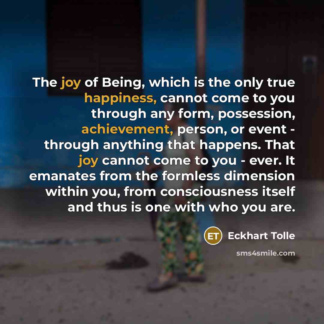 “The joy of Being, which is the only true happiness, cannot come to you through any form, possession, achievement, person, or event - through anything that happens. That joy cannot come to you - ever. It emanates from the formless dimension within you, from consciousness itself and thus is one with…” quote by Eckhart Tolle