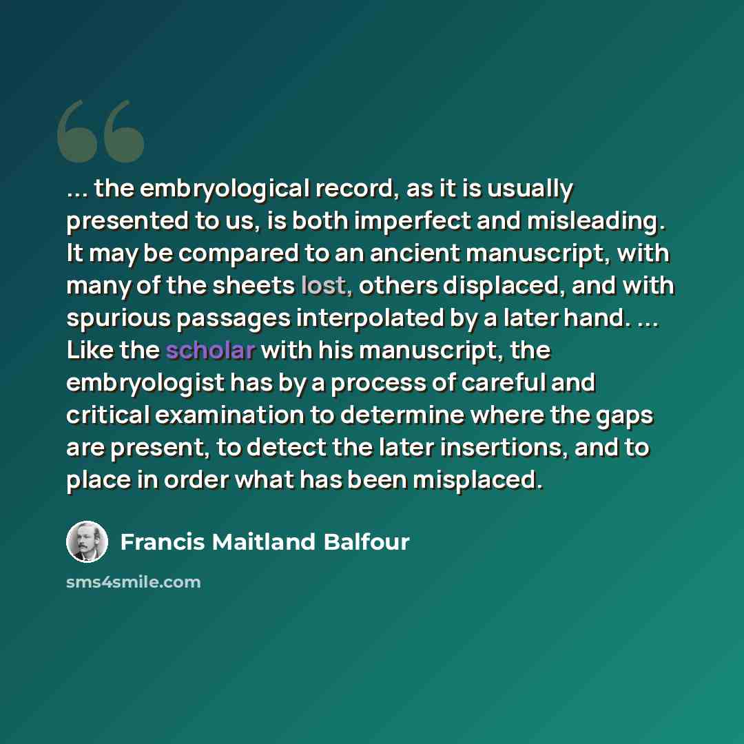 “... the embryological record, as it is usually presented to us, is both imperfect and misleading. It may be compared to an ancient manuscript, with many of the sheets lost, others displaced, and with spurious passages interpolated by a later hand. ... Like the scholar with his manuscript, the…” quote by Francis Maitland Balfour