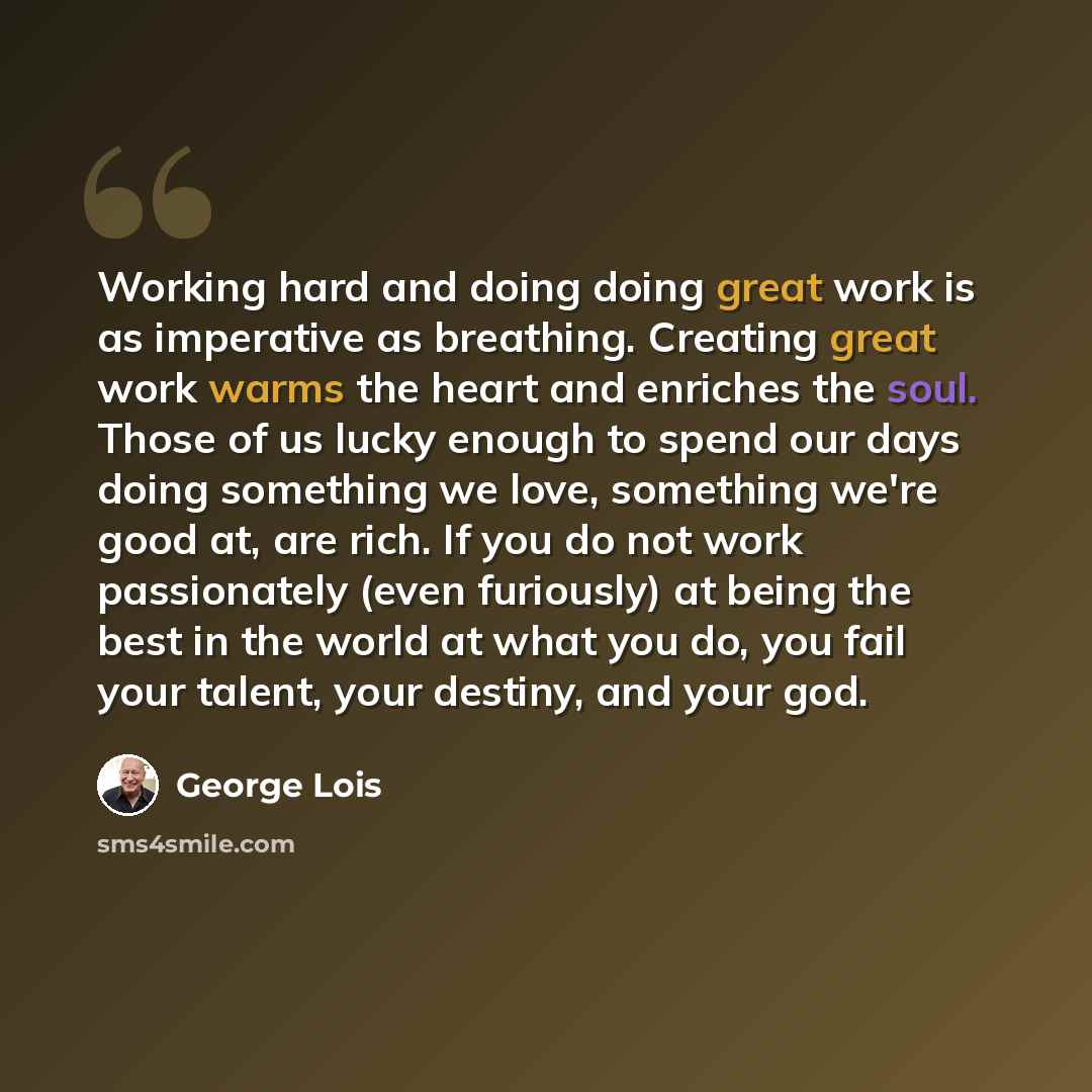 “Working hard and doing doing great work is as imperative as breathing. Creating great work warms the heart and enriches the soul. Those of us lucky enough to spend our days doing something we love, something we're good at, are rich. If you do not work passionately (even furiously) at being the…” quote by George Lois