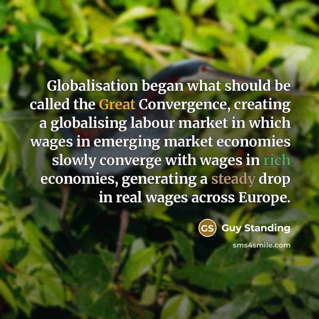 “Globalisation began what should be called the Great Convergence, creating a globalising labour market in which wages in emerging market economies slowly converge with wages in rich economies, generating a steady drop in real wages across Europe.” quote by Guy Standing