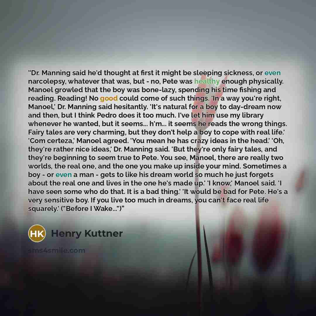 “Dr. Manning said he'd thought at first it might be sleeping sickness, or even narcolepsy, whatever that was, but - no, Pete was healthy enough physically. Manoel growled that the boy was bone-lazy, spending his time fishing and reading. Reading! No good could come of such things. 'In a way you're…” quote by Henry Kuttner