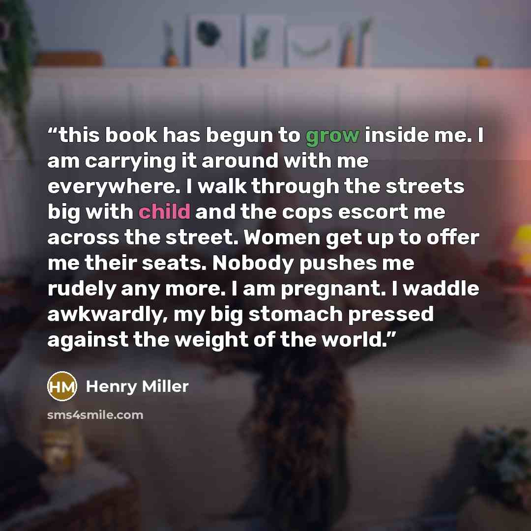 “this book has begun to grow inside me. I am carrying it around with me everywhere. I walk through the streets big with child and the cops escort me across the street. Women get up to offer me their seats. Nobody pushes me rudely any more. I am pregnant. I waddle awkwardly, my big stomach pressed…” quote by Henry Miller