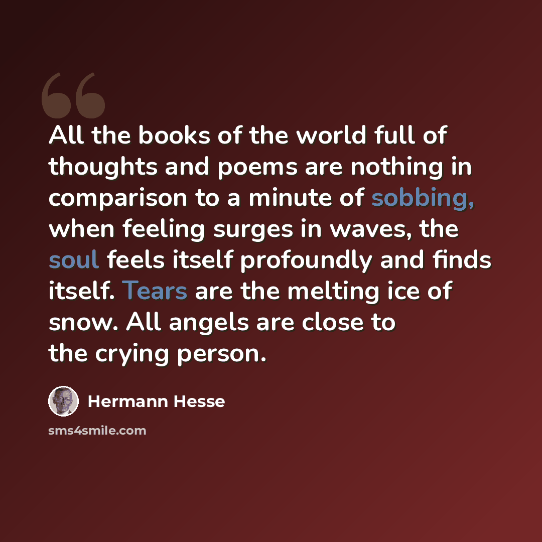 “All the books of the world full of thoughts and poems are nothing in comparison to a minute of sobbing, when feeling surges in waves, the soul feels itself profoundly and finds itself. Tears are the melting ice of snow. All angels are close to the crying person.” quote by Hermann Hesse