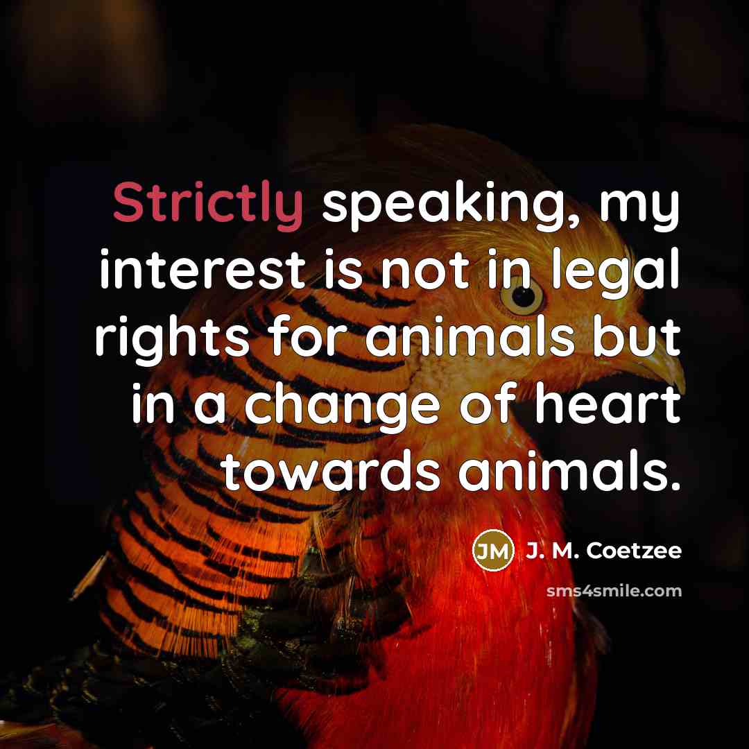 “Strictly speaking, my interest is not in legal rights for animals but in a change of heart towards animals.” quote by J. M. Coetzee