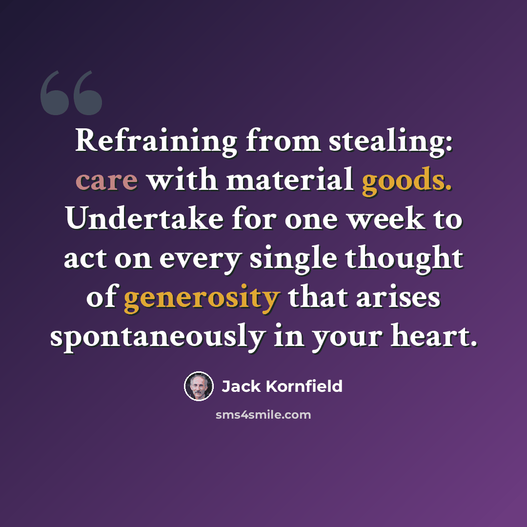 “Refraining from stealing: care with material goods. Undertake for one week to act on every single thought of generosity that arises spontaneously in your heart.” quote by Jack Kornfield
