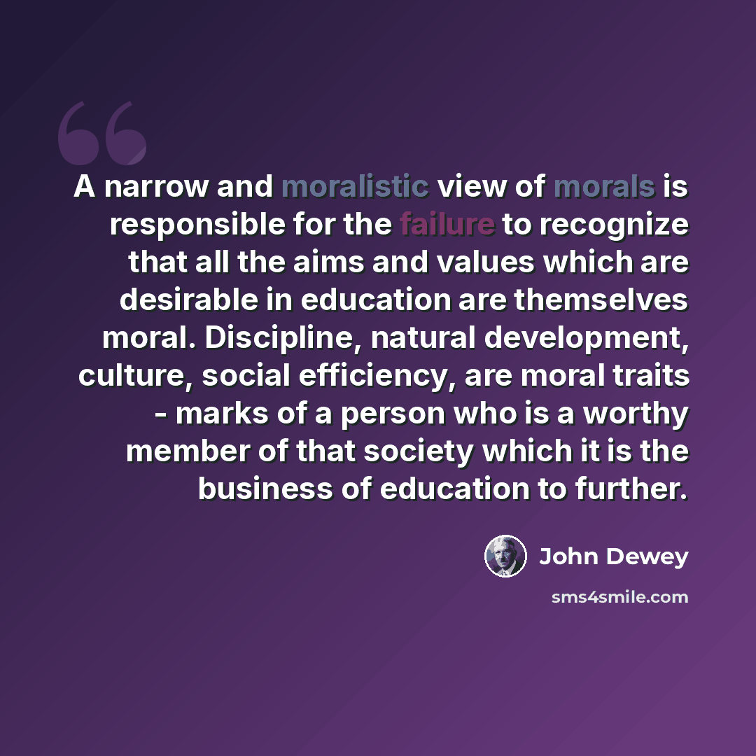 “A narrow and moralistic view of morals is responsible for the failure to recognize that all the aims and values which are desirable in education are themselves moral. Discipline, natural development, culture, social efficiency, are moral traits - marks of a person who is a worthy member of that…” quote by John Dewey