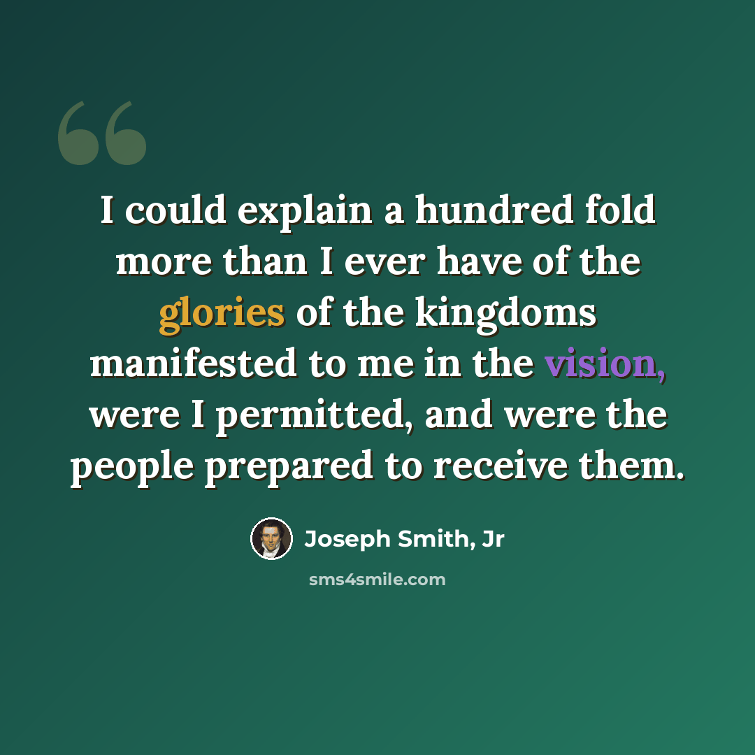 “I could explain a hundred fold more than I ever have of the glories of the kingdoms manifested to me in the vision, were I permitted, and were the people prepared to receive them.” quote by Joseph Smith, Jr