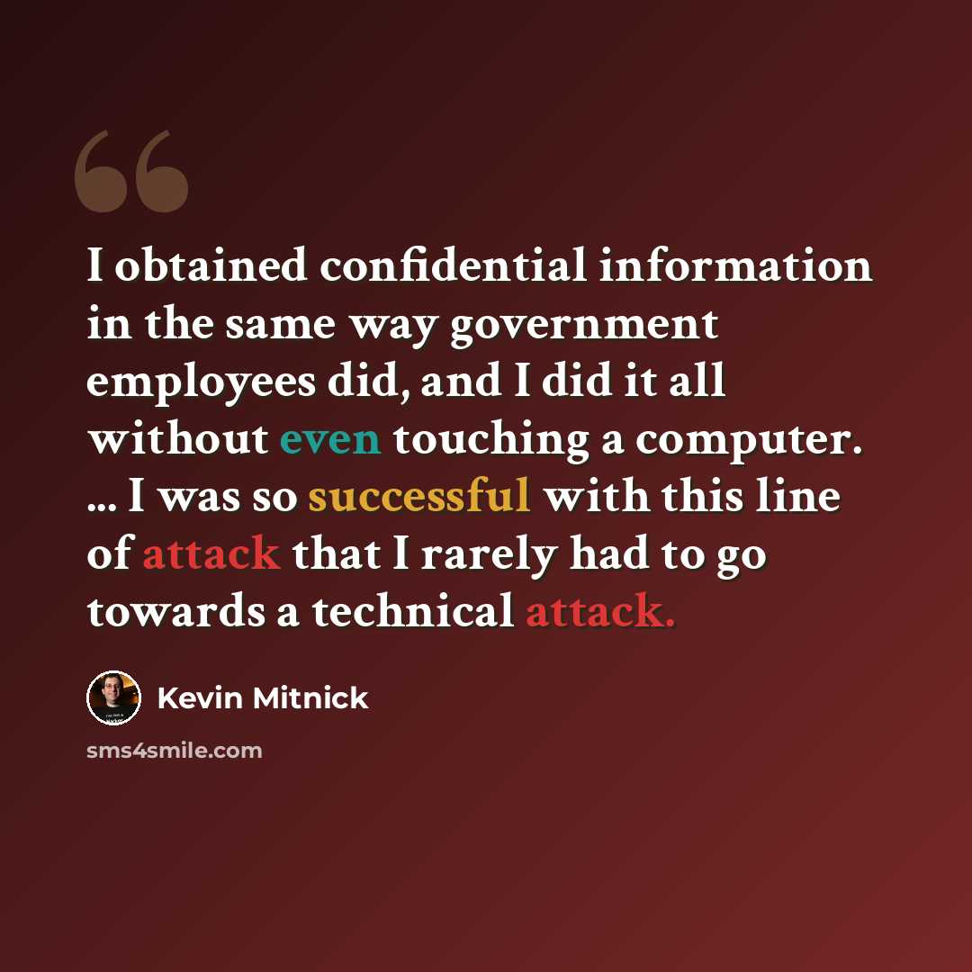 “I obtained confidential information in the same way government employees did, and I did it all without even touching a computer. ... I was so successful with this line of attack that I rarely had to go towards a technical attack.” quote by Kevin Mitnick