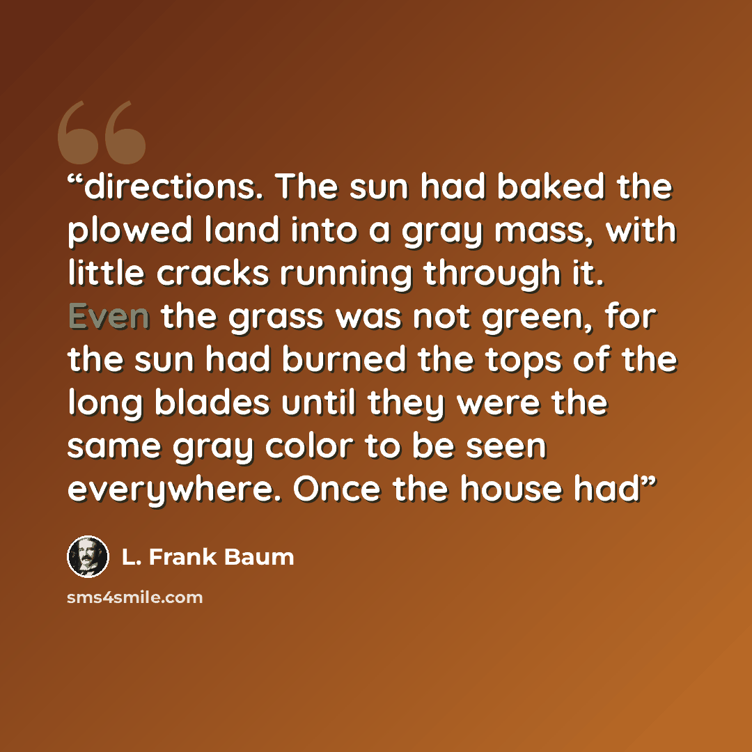 “directions. The sun had baked the plowed land into a gray mass, with little cracks running through it. Even the grass was not green, for the sun had burned the tops of the long blades until they were the same gray color to be seen everywhere. Once the house had” quote by L. Frank Baum