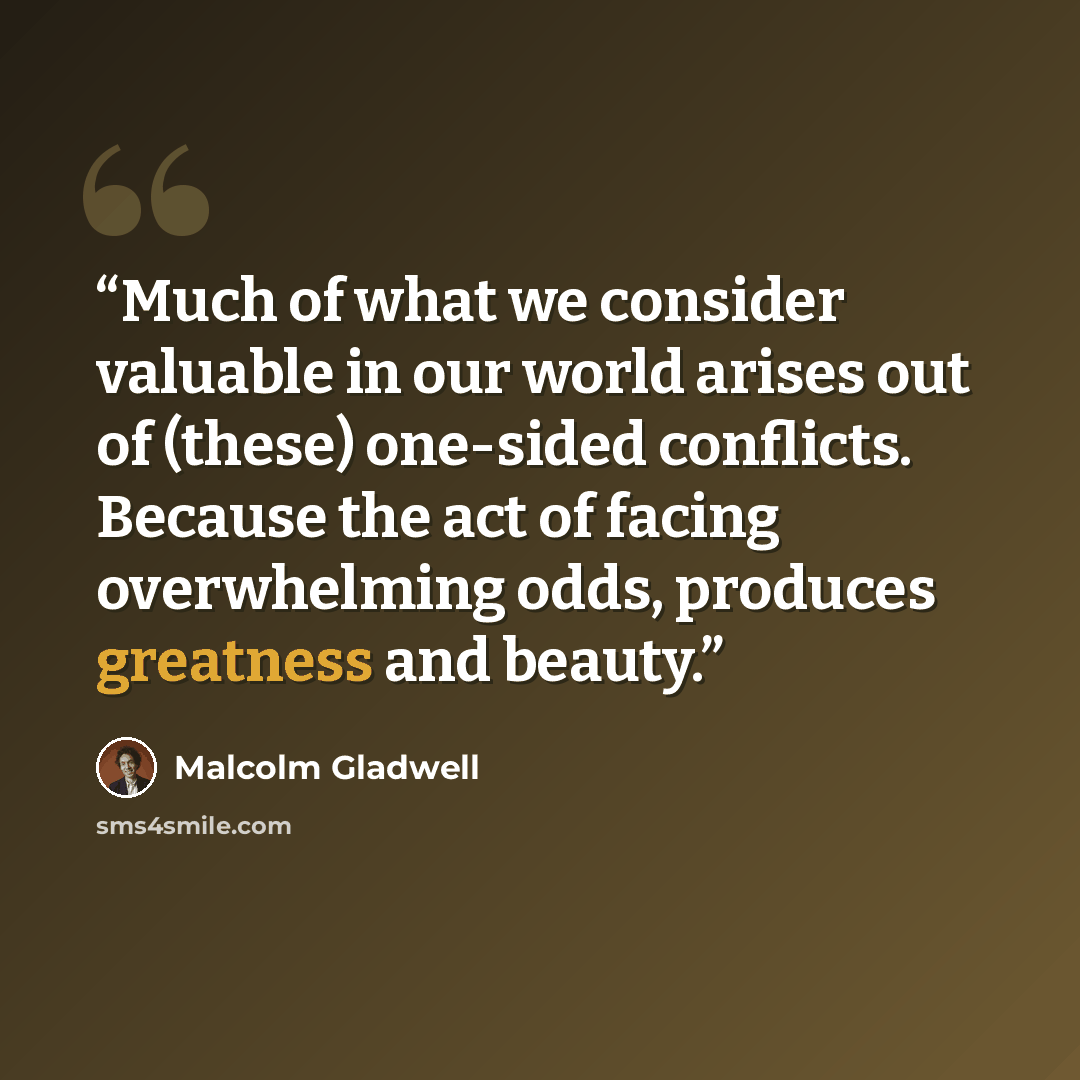 “Much of what we consider valuable in our world arises out of (these) one-sided conflicts. Because the act of facing overwhelming odds, produces greatness and beauty.” quote by Malcolm Gladwell