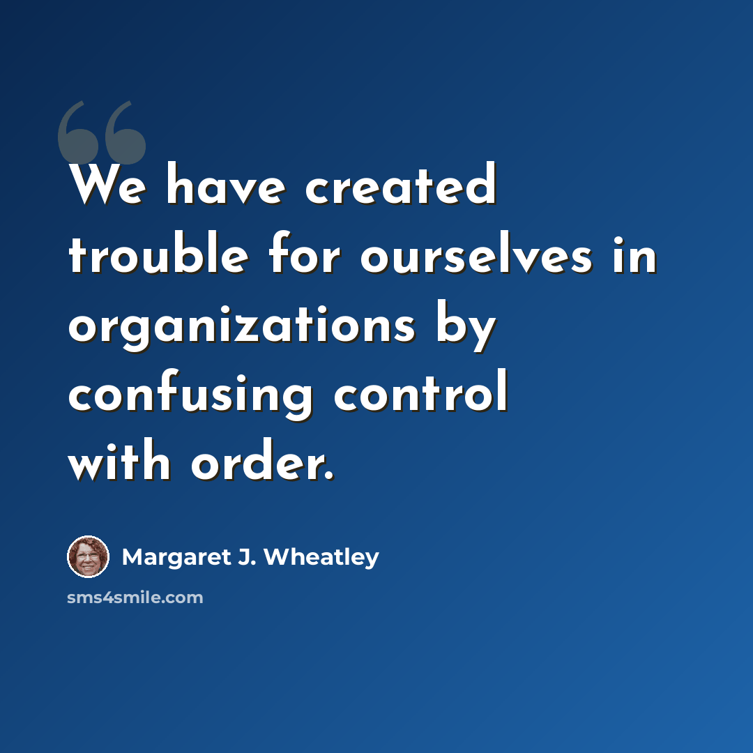 “We have created trouble for ourselves in organizations by confusing control with order.” quote by Margaret J. Wheatley