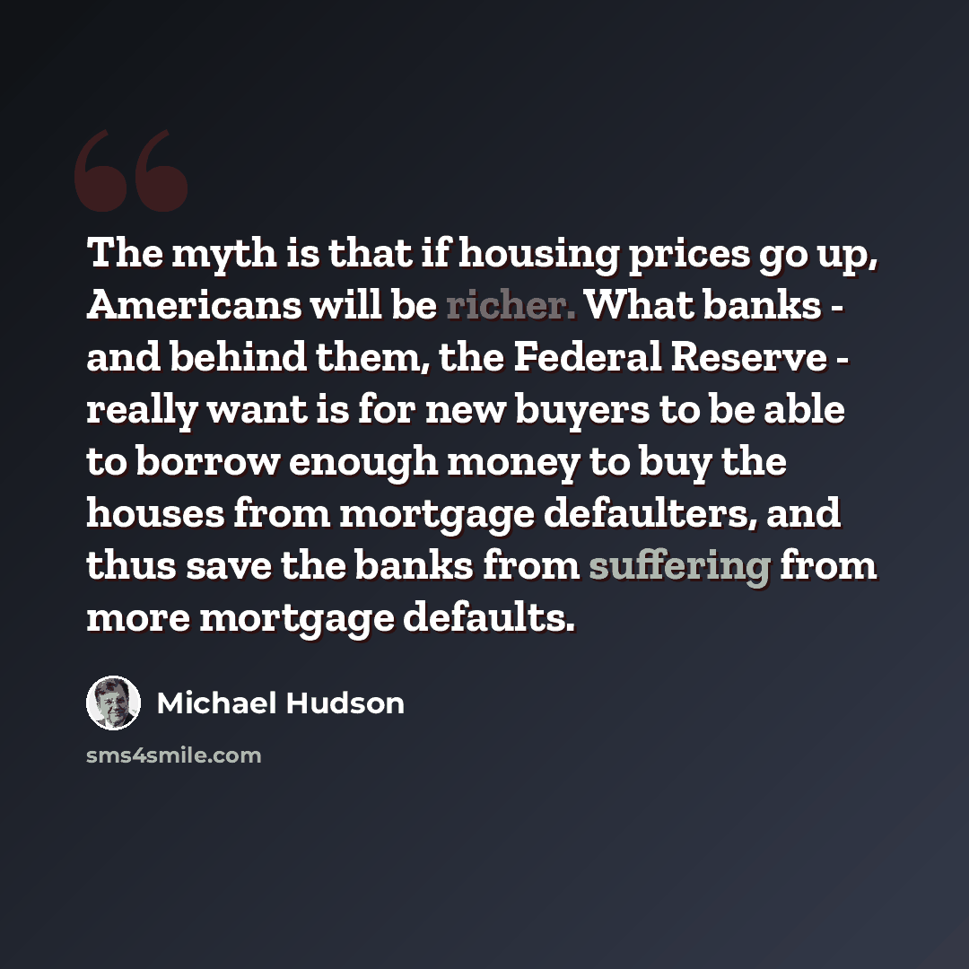 “The myth is that if housing prices go up, Americans will be richer. What banks - and behind them, the Federal Reserve - really want is for new buyers to be able to borrow enough money to buy the houses from mortgage defaulters, and thus save the banks from suffering from more mortgage defaults.” quote by Michael Hudson
