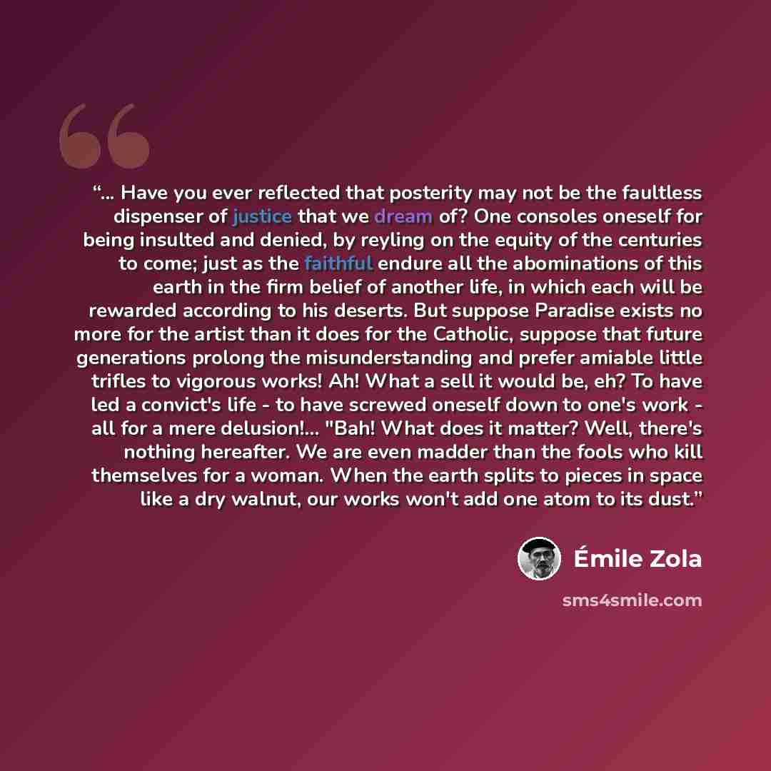“... Have you ever reflected that posterity may not be the faultless dispenser of justice that we dream of? One consoles oneself for being insulted and denied, by reyling on the equity of the centuries to come; just as the faithful endure all the abominations of this earth in the firm belief of…” quote by Emile Zola