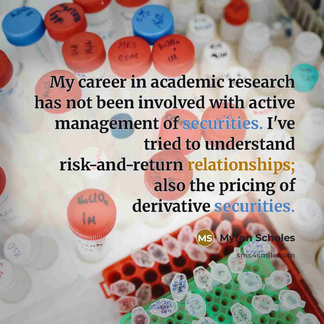 “My career in academic research has not been involved with active management of securities. I've tried to understand risk-and-return relationships; also the pricing of derivative securities.” quote by Myron Scholes