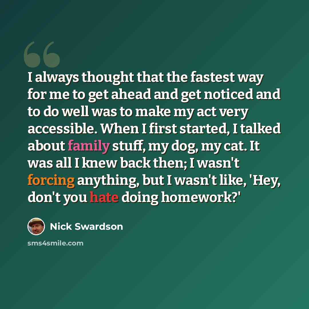 “I always thought that the fastest way for me to get ahead and get noticed and to do well was to make my act very accessible. When I first started, I talked about family stuff, my dog, my cat. It was all I knew back then; I wasn't forcing anything, but I wasn't like, 'Hey, don't you hate doing…” quote by Nick Swardson