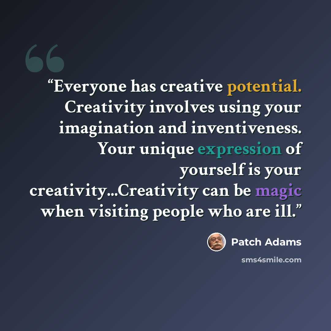 “Everyone has creative potential. Creativity involves using your imagination and inventiveness. Your unique expression of yourself is your creativity...Creativity can be magic when visiting people who are ill.” quote by Patch Adams
