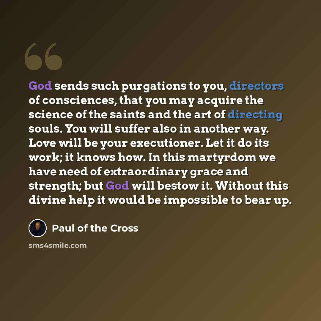 “God sends such purgations to you, directors of consciences, that you may acquire the science of the saints and the art of directing souls. You will suffer also in another way. Love will be your executioner. Let it do its work; it knows how. In this martyrdom we have need of extraordinary grace and…” quote by Paul of the Cross