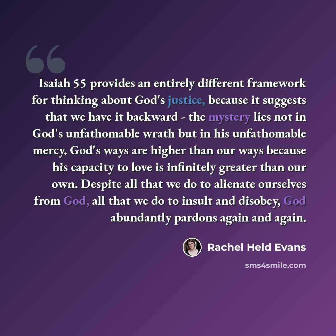 “Isaiah 55 provides an entirely different framework for thinking about God's justice, because it suggests that we have it backward - the mystery lies not in God's unfathomable wrath but in his unfathomable mercy. God's ways are higher than our ways because his capacity to love is infinitely greater…” quote by Rachel Held Evans