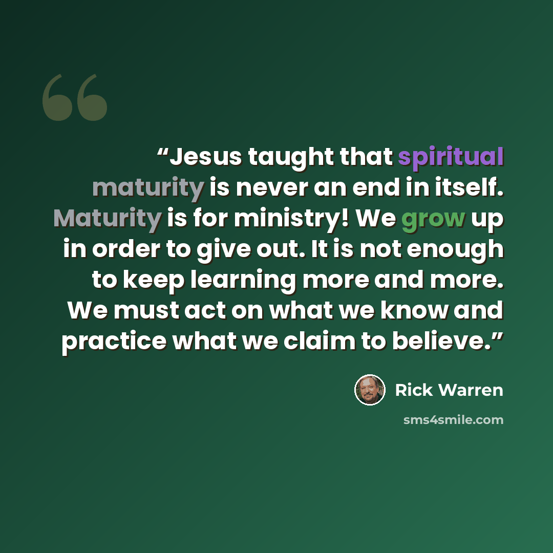 “Jesus taught that spiritual maturity is never an end in itself. Maturity is for ministry! We grow up in order to give out. It is not enough to keep learning more and more. We must act on what we know and practice what we claim to believe.” quote by Rick Warren