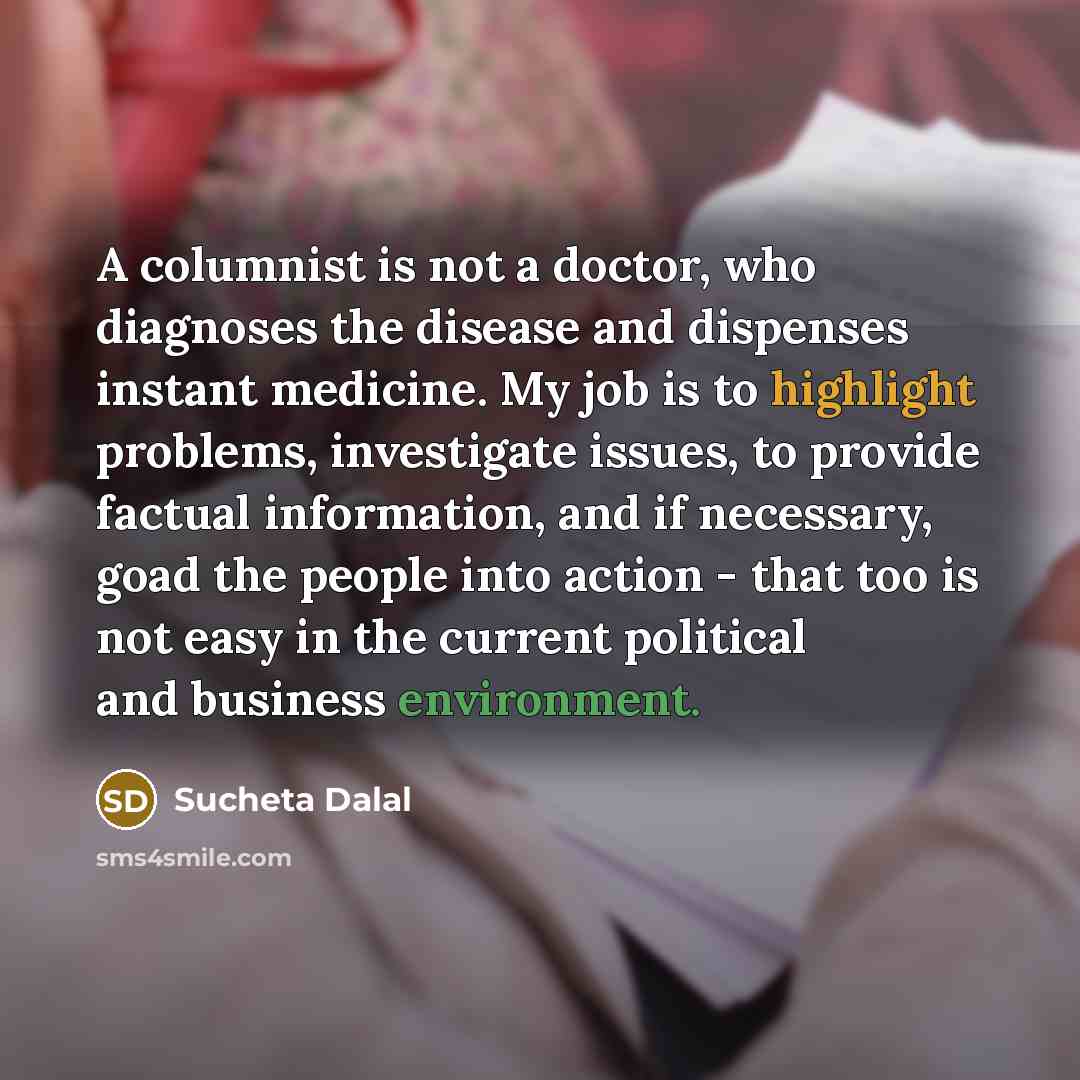 “A columnist is not a doctor, who diagnoses the disease and dispenses instant medicine. My job is to highlight problems, investigate issues, to provide factual information, and if necessary, goad the people into action - that too is not easy in the current political and business environment.” quote by Sucheta Dalal