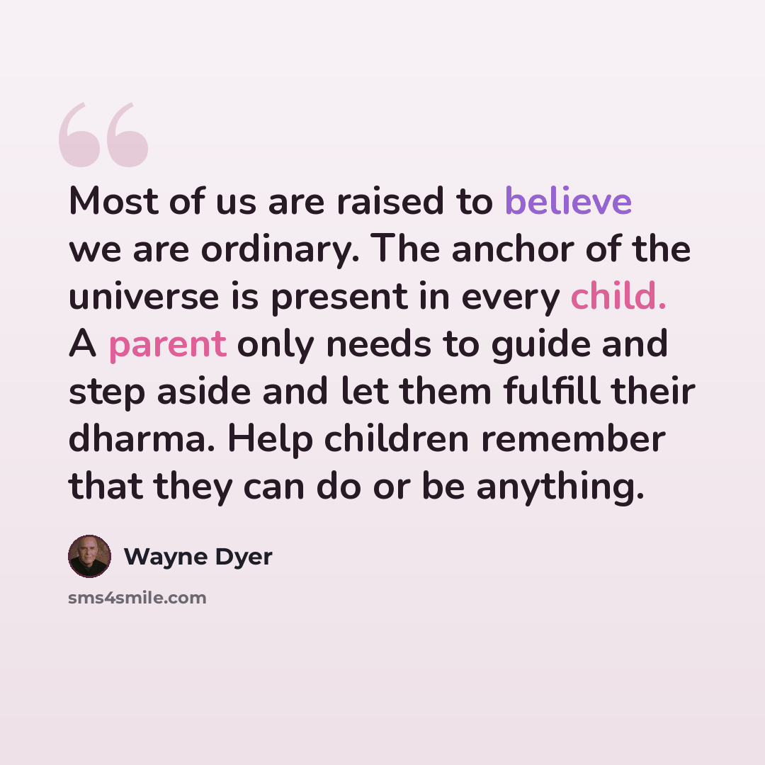 “Most of us are raised to believe we are ordinary. The anchor of the universe is present in every child. A parent only needs to guide and step aside and let them fulfill their dharma. Help children remember that they can do or be anything.” quote by Wayne Dyer