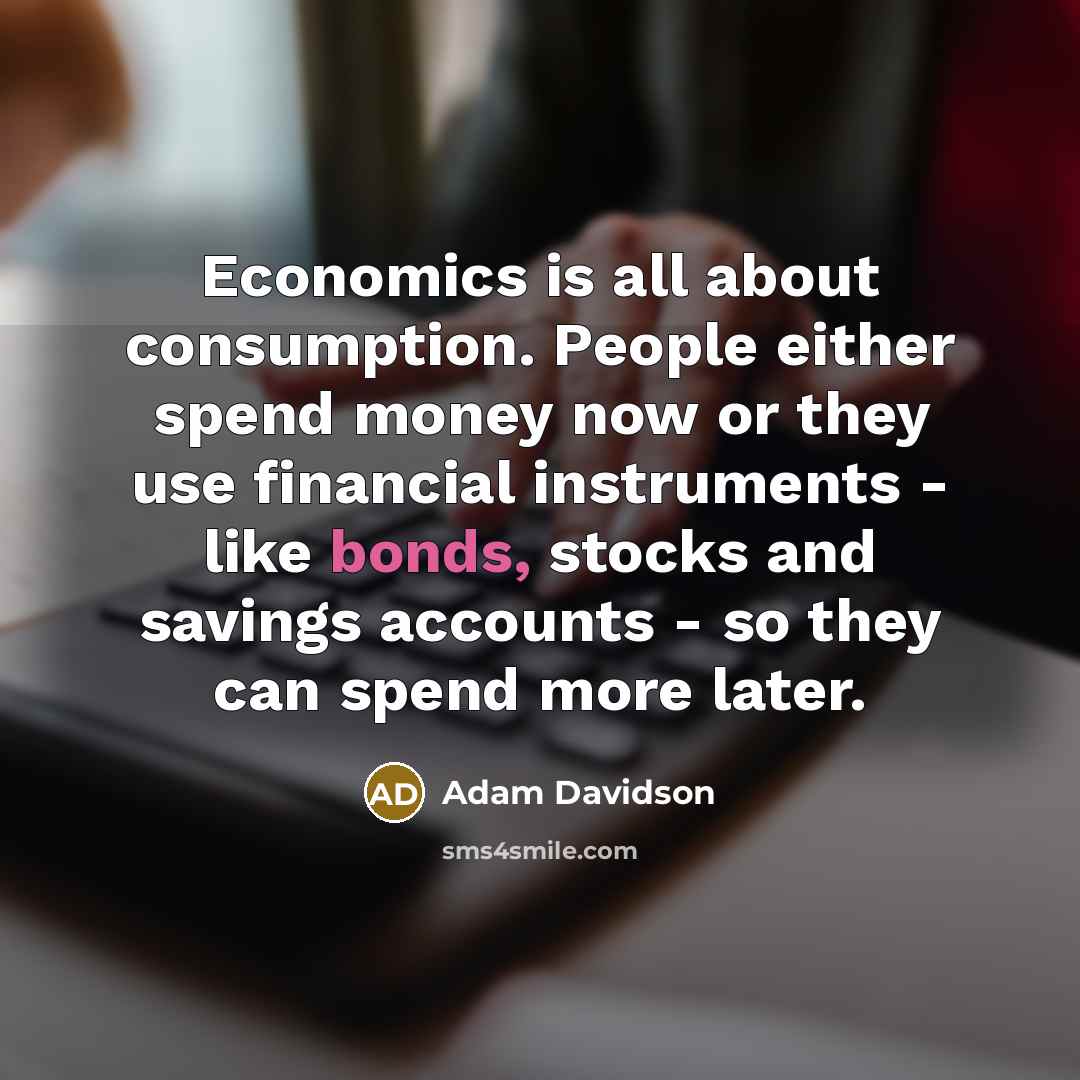 “Economics is all about consumption. People either spend money now or they use financial instruments - like bonds, stocks and savings accounts - so they can spend more later.” quote by Adam Davidson