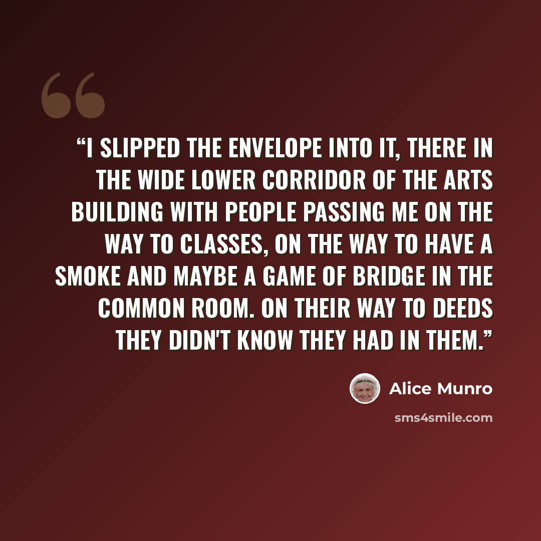 “I slipped the envelope into it, there in the wide lower corridor of the Arts Building with people passing me on the way to classes, on the way to have a smoke and maybe a game of bridge in the Common Room. On their way to deeds they didn't know they had in them.” quote by Alice Munro