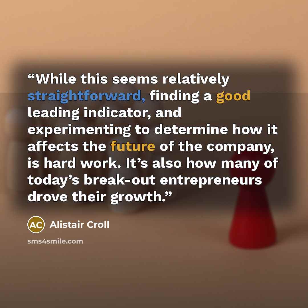 “While this seems relatively straightforward, finding a good leading indicator, and experimenting to determine how it affects the future of the company, is hard work. It’s also how many of today’s break-out entrepreneurs drove their growth.” quote by Alistair Croll