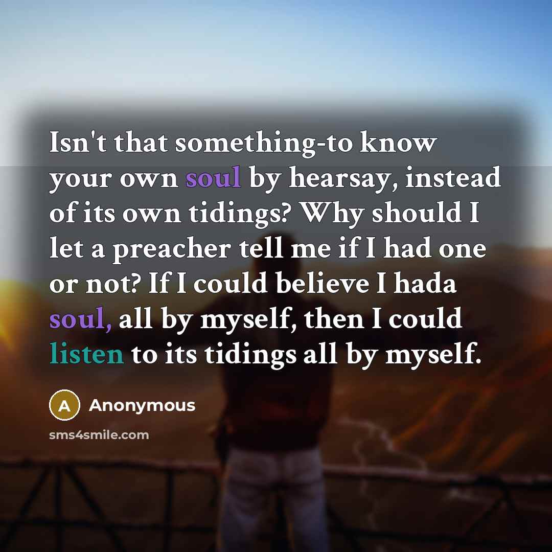 “Isn't that something-to know your own soul by hearsay, instead of its own tidings? Why should I let a preacher tell me if I had one or not? If I could believe I hada soul, all by myself, then I could listen to its tidings all by myself.” quote by Anonymous