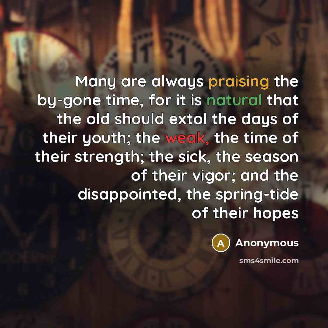 “Many are always praising the by-gone time, for it is natural that the old should extol the days of their youth; the weak, the time of their strength; the sick, the season of their vigor; and the disappointed, the spring-tide of their hopes” quote by Anonymous