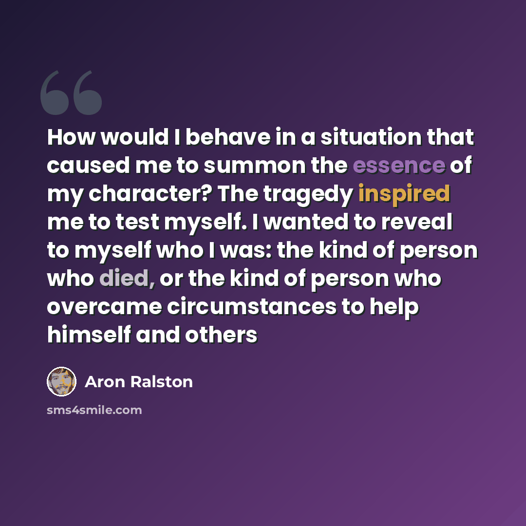 “How would I behave in a situation that caused me to summon the essence of my character? The tragedy inspired me to test myself. I wanted to reveal to myself who I was: the kind of person who died, or the kind of person who overcame circumstances to help himself and others” quote by Aron Ralston