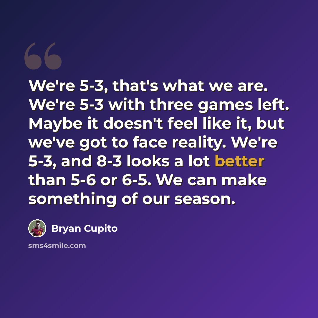“We're 5-3, that's what we are. We're 5-3 with three games left. Maybe it doesn't feel like it, but we've got to face reality. We're 5-3, and 8-3 looks a lot better than 5-6 or 6-5. We can make something of our season.” quote by Bryan Cupito