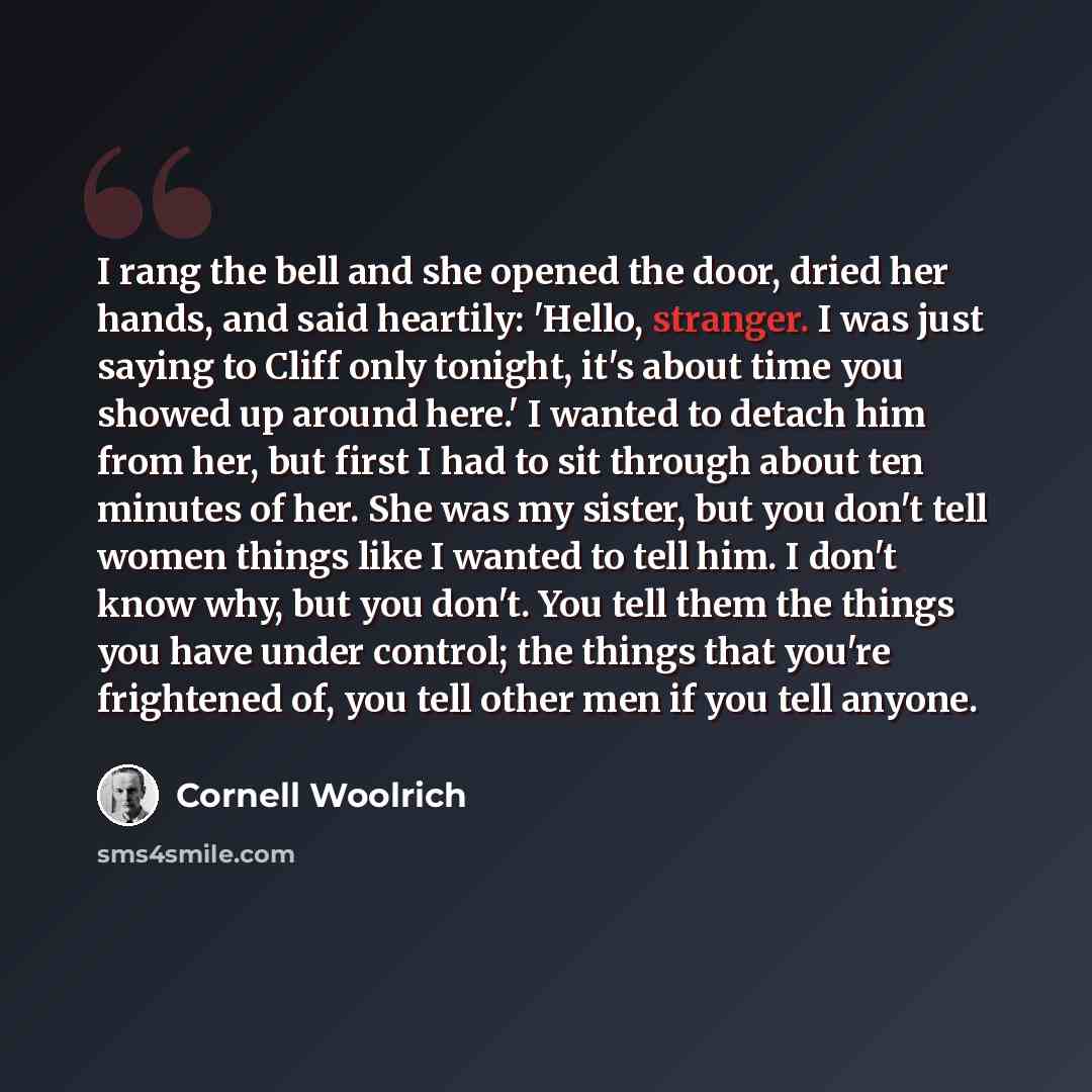 “I rang the bell and she opened the door, dried her hands, and said heartily: 'Hello, stranger. I was just saying to Cliff only tonight, it's about time you showed up around here.' I wanted to detach him from her, but first I had to sit through about ten minutes of her. She was my sister, but you…” quote by Cornell Woolrich