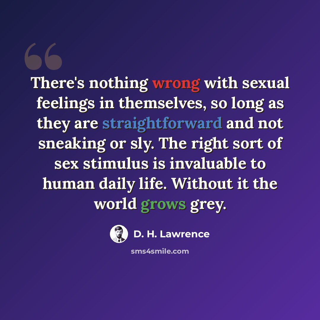 “There's nothing wrong with sexual feelings in themselves, so long as they are straightforward and not sneaking or sly. The right sort of sex stimulus is invaluable to human daily life. Without it the world grows grey.” quote by D. H. Lawrence