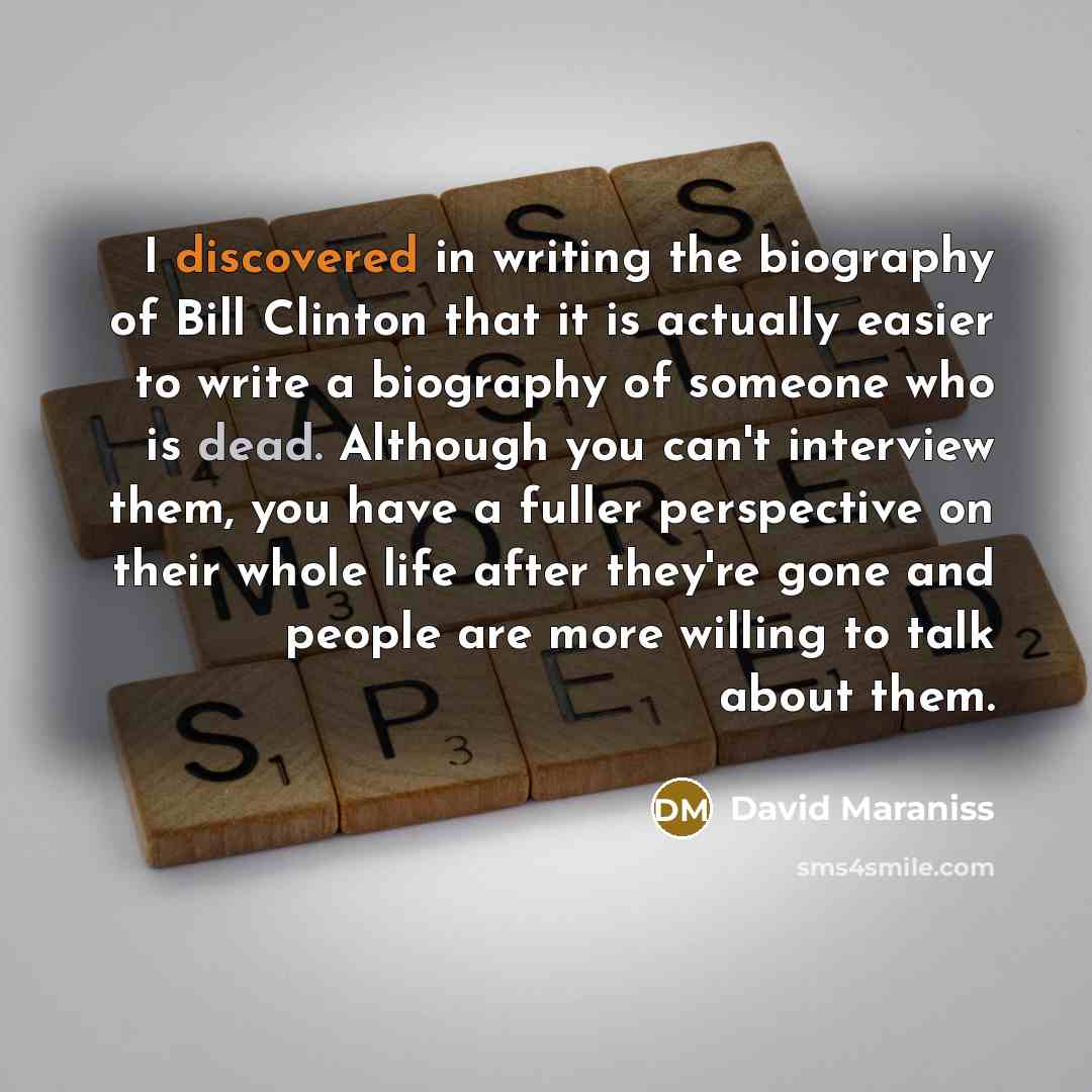 “I discovered in writing the biography of Bill Clinton that it is actually easier to write a biography of someone who is dead. Although you can't interview them, you have a fuller perspective on their whole life after they're gone and people are more willing to talk about them.” quote by David Maraniss