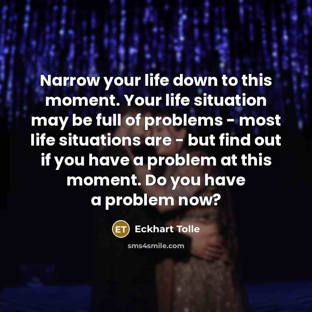 “Narrow your life down to this moment. Your life situation may be full of problems - most life situations are - but find out if you have a problem at this moment. Do you have a problem now?” quote by Eckhart Tolle