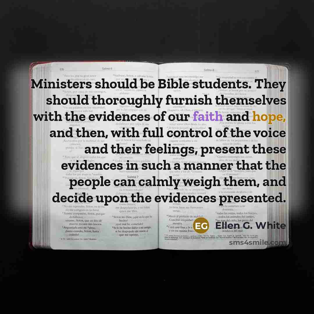 “Ministers should be Bible students. They should thoroughly furnish themselves with the evidences of our faith and hope, and then, with full control of the voice and their feelings, present these evidences in such a manner that the people can calmly weigh them, and decide upon the evidences…” quote by Ellen G. White