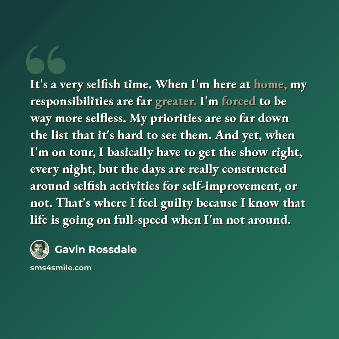 “It's a very selfish time. When I'm here at home, my responsibilities are far greater. I'm forced to be way more selfless. My priorities are so far down the list that it's hard to see them. And yet, when I'm on tour, I basically have to get the show right, every night, but the days are really…” quote by Gavin Rossdale