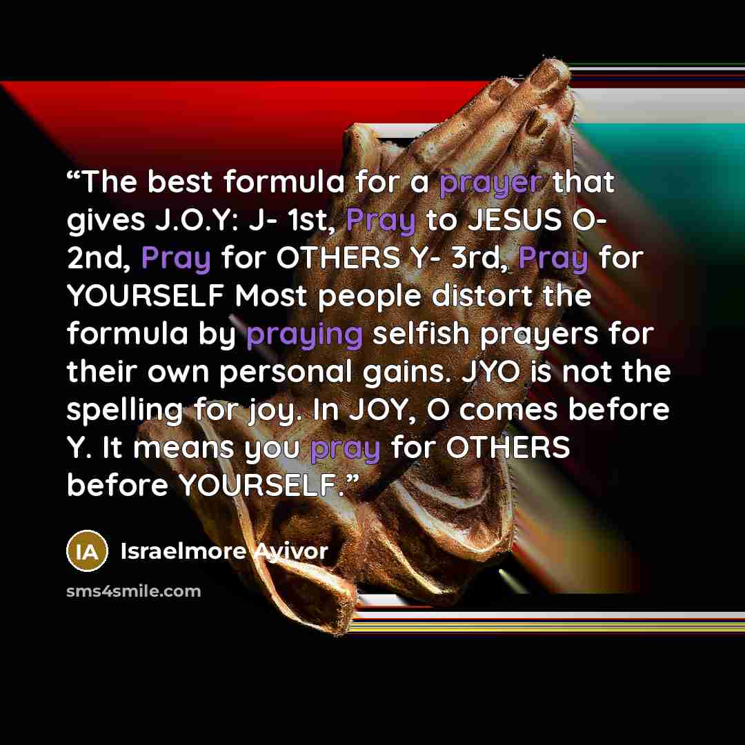 “The best formula for a prayer that gives J.O.Y: J- 1st, Pray to JESUS O- 2nd, Pray for OTHERS Y- 3rd, Pray for YOURSELF Most people distort the formula by praying selfish prayers for their own personal gains. JYO is not the spelling for joy. In JOY, O comes before Y. It means you pray for OTHERS…” quote by Israelmore Ayivor