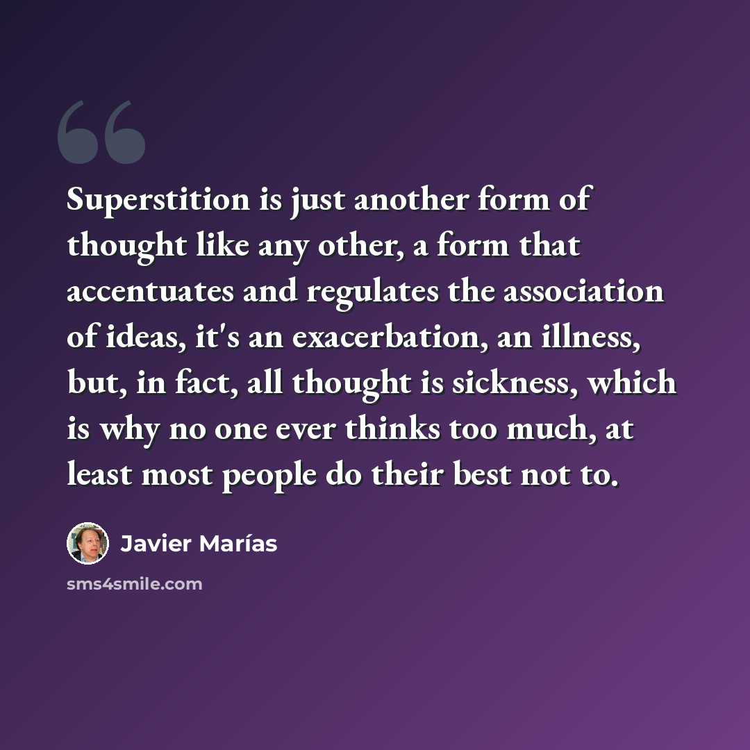 “Superstition is just another form of thought like any other, a form that accentuates and regulates the association of ideas, it's an exacerbation, an illness, but, in fact, all thought is sickness, which is why no one ever thinks too much, at least most people do their best not to.” quote by Javier Marías