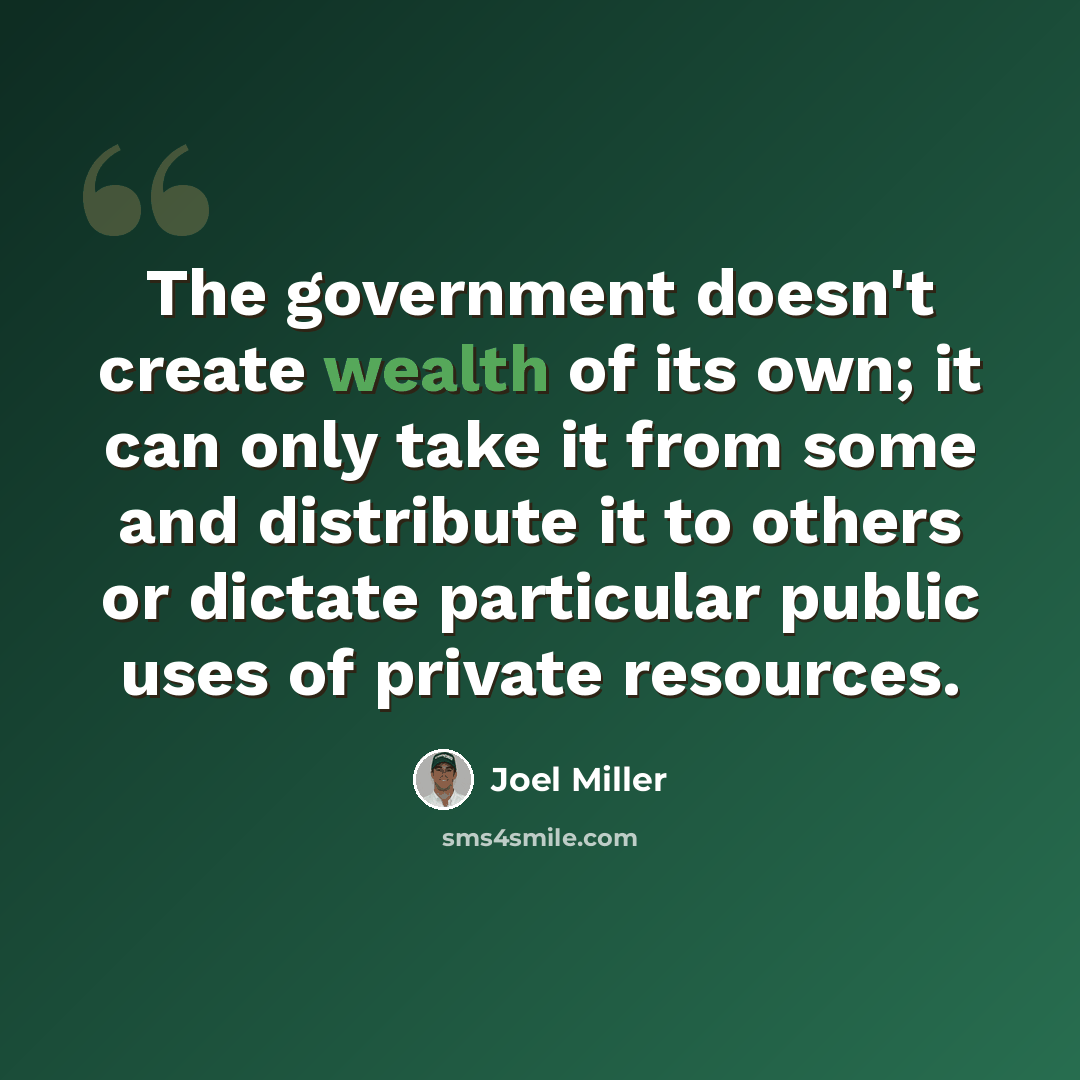“The government doesn't create wealth of its own; it can only take it from some and distribute it to others or dictate particular public uses of private resources.” quote by Joel Miller