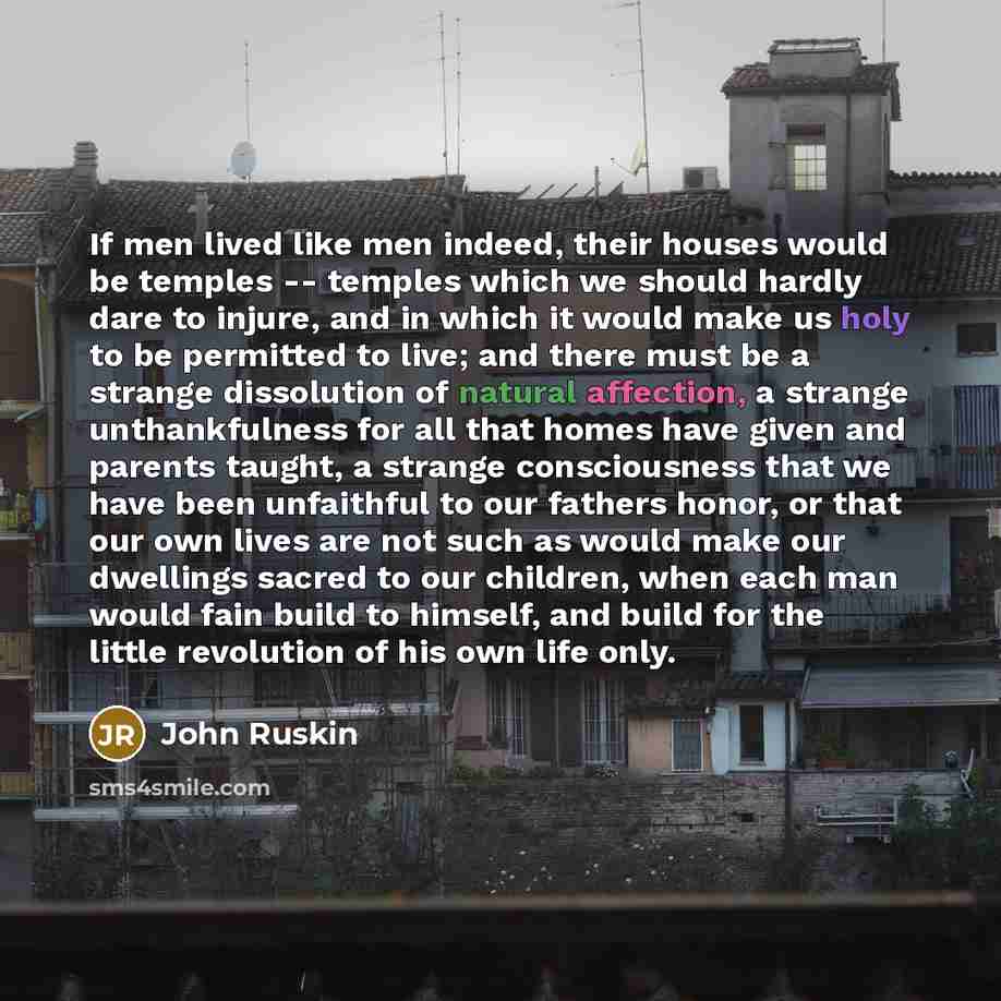 “If men lived like men indeed, their houses would be temples -- temples which we should hardly dare to injure, and in which it would make us holy to be permitted to live; and there must be a strange dissolution of natural affection, a strange unthankfulness for all that homes have given and parents…” quote by John Ruskin