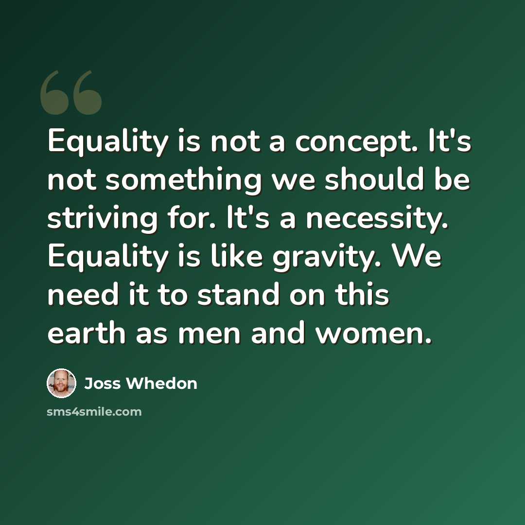 “Equality is not a concept. It's not something we should be striving for. It's a necessity. Equality is like gravity. We need it to stand on this earth as men and women.” quote by Joss Whedon