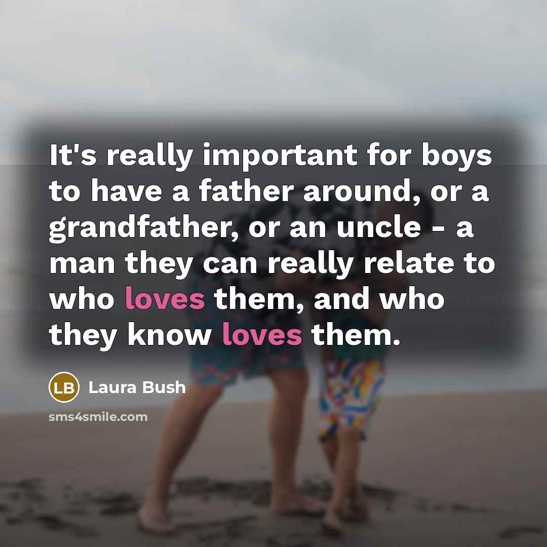 “It's really important for boys to have a father around, or a grandfather, or an uncle - a man they can really relate to who loves them, and who they know loves them.” quote by Laura Bush